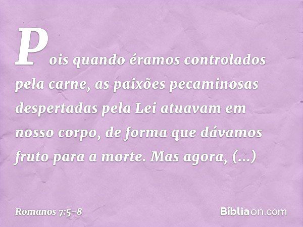 Pois quando éramos controlados pela carne, as paixões pecaminosas despertadas pela Lei atuavam em nosso corpo, de forma que dávamos fruto para a morte. Mas agor