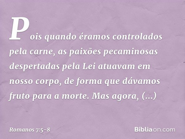 Pois quando éramos controlados pela carne, as paixões pecaminosas despertadas pela Lei atuavam em nosso corpo, de forma que dávamos fruto para a morte. Mas agor