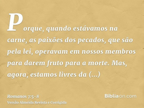 Porque, quando estávamos na carne, as paixões dos pecados, que são pela lei, operavam em nossos membros para darem fruto para a morte.Mas, agora, estamos livres