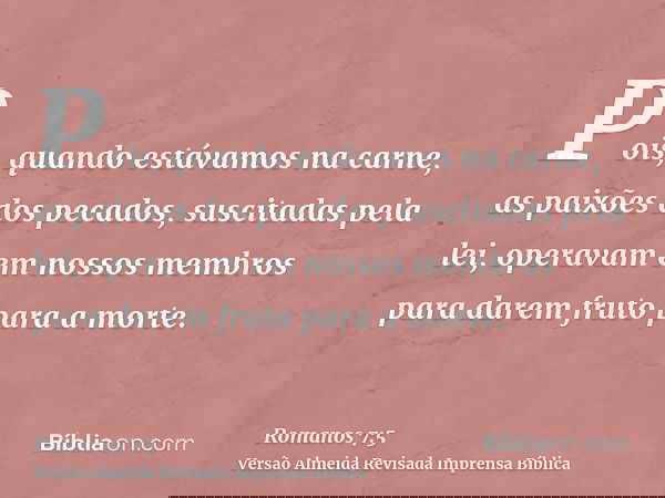 Pois, quando estávamos na carne, as paixões dos pecados, suscitadas pela lei, operavam em nossos membros para darem fruto para a morte.