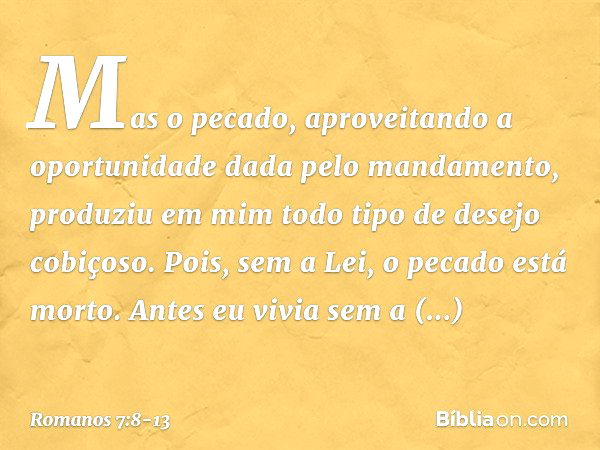 Mas o pecado, aproveitando a oportunidade dada pelo mandamento, produziu em mim todo tipo de desejo cobiçoso. Pois, sem a Lei, o pecado está morto. Antes eu viv