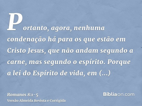 Portanto, agora, nenhuma condenação há para os que estão em Cristo Jesus, que não andam segundo a carne, mas segundo o espírito.Porque a lei do Espírito de vida