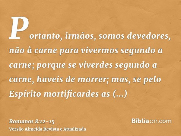 Portanto, irmãos, somos devedores, não à carne para vivermos segundo a carne;porque se viverdes segundo a carne, haveis de morrer; mas, se pelo Espírito mortifi