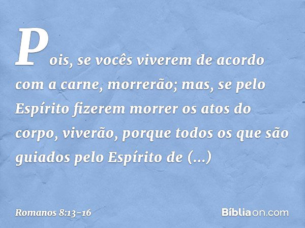 Pois, se vocês viverem de acordo com a carne, morrerão; mas, se pelo Espírito fizerem morrer os atos do corpo, viverão, porque todos os que são guiados pelo Esp