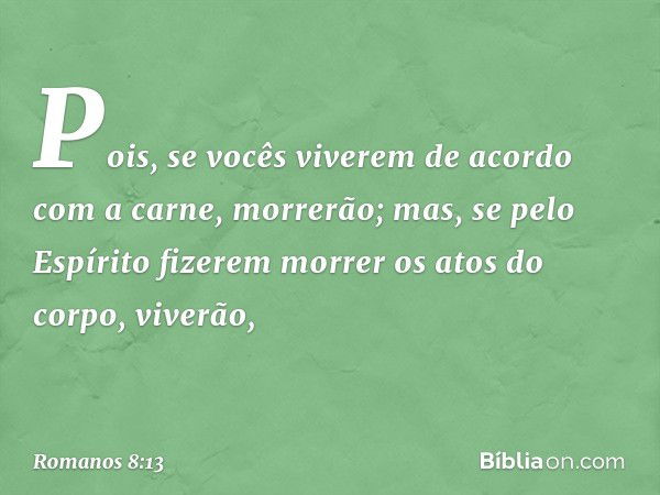 Pois, se vocês viverem de acordo com a carne, morrerão; mas, se pelo Espírito fizerem morrer os atos do corpo, viverão, -- Romanos 8:13