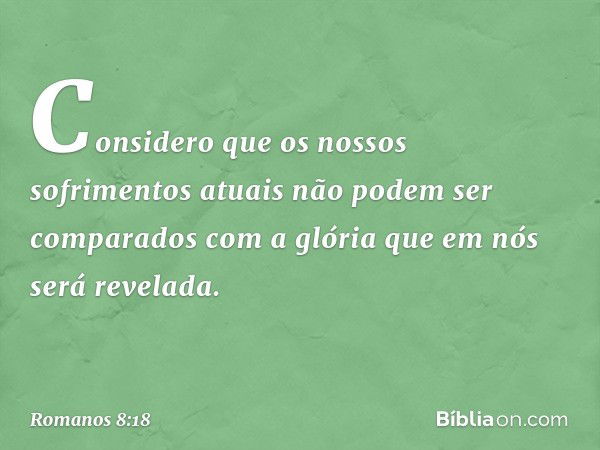 Considero que os nossos sofrimentos atuais não podem ser comparados com a glória que em nós será revelada. -- Romanos 8:18