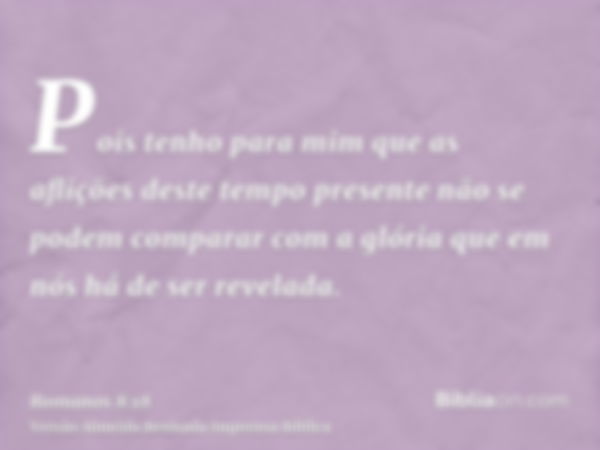 Pois tenho para mim que as aflições deste tempo presente não se podem comparar com a glória que em nós há de ser revelada.