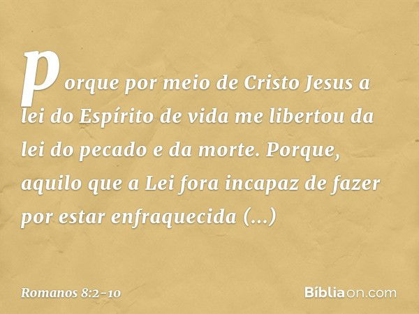 porque por meio de Cristo Jesus a lei do Espírito de vida me libertou da lei do pecado e da morte. Porque, aquilo que a Lei fora incapaz de fazer por estar enfr