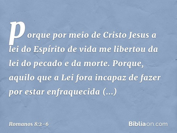 porque por meio de Cristo Jesus a lei do Espírito de vida me libertou da lei do pecado e da morte. Porque, aquilo que a Lei fora incapaz de fazer por estar enfr