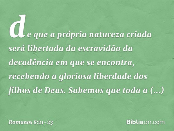 de que a própria natureza criada será libertada da escravidão da decadência em que se encontra, recebendo a gloriosa liberdade dos filhos de Deus. Sabemos que t