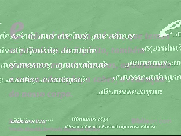 e não só ela, mas até nós, que temos as primícias do Espírito, também gememos em nós mesmos, aguardando a nossa adoração, a saber, a redenção do nosso corpo.