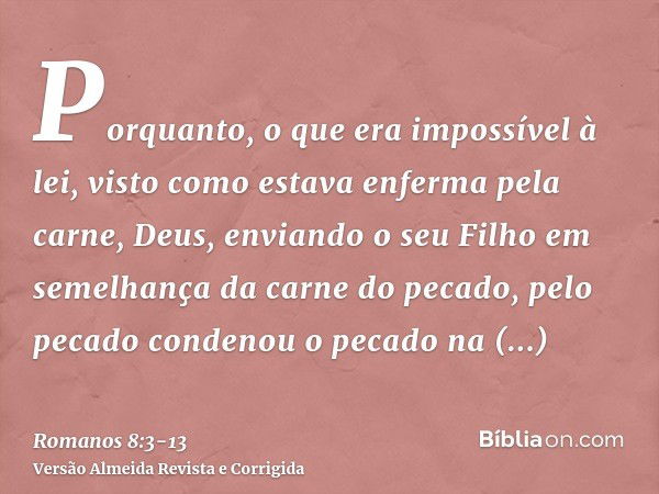 Porquanto, o que era impossível à lei, visto como estava enferma pela carne, Deus, enviando o seu Filho em semelhança da carne do pecado, pelo pecado condenou o