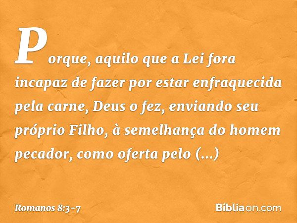 Porque, aquilo que a Lei fora incapaz de fazer por estar enfraquecida pela carne, Deus o fez, enviando seu próprio Filho, à semelhança do homem pecador, como of