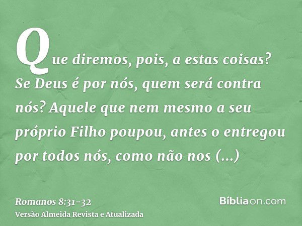 Que diremos, pois, a estas coisas? Se Deus é por nós, quem será contra nós?Aquele que nem mesmo a seu próprio Filho poupou, antes o entregou por todos nós, como