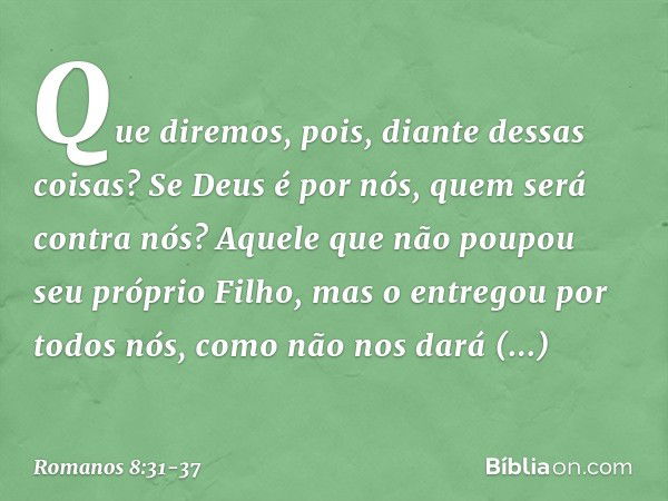 Que diremos, pois, diante dessas coisas? Se Deus é por nós, quem será contra nós? Aquele que não poupou seu próprio Filho, mas o entregou por todos nós, como nã