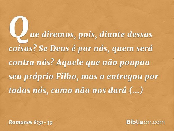 Que diremos, pois, diante dessas coisas? Se Deus é por nós, quem será contra nós? Aquele que não poupou seu próprio Filho, mas o entregou por todos nós, como nã