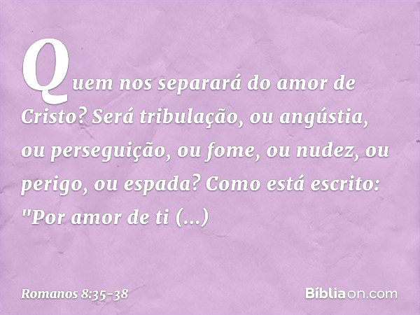 Quem nos separará do amor de Cristo? Será tribulação, ou angústia, ou perseguição, ou fome, ou nudez, ou perigo, ou espada? Como está escrito:
"Por amor de ti e