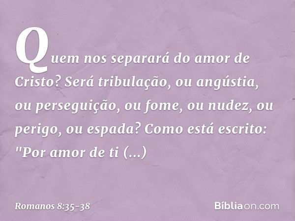 Quem nos separará do amor de Cristo? Será tribulação, ou angústia, ou perseguição, ou fome, ou nudez, ou perigo, ou espada? Como está escrito:
"Por amor de ti e