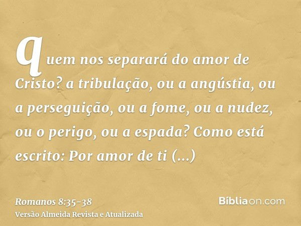 quem nos separará do amor de Cristo? a tribulação, ou a angústia, ou a perseguição, ou a fome, ou a nudez, ou o perigo, ou a espada?Como está escrito: Por amor 