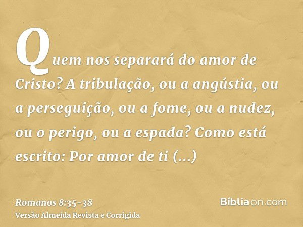 Quem nos separará do amor de Cristo? A tribulação, ou a angústia, ou a perseguição, ou a fome, ou a nudez, ou o perigo, ou a espada?Como está escrito: Por amor 