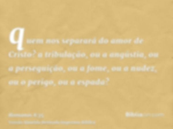 quem nos separará do amor de Cristo? a tribulação, ou a angústia, ou a perseguição, ou a fome, ou a nudez, ou o perigo, ou a espada?