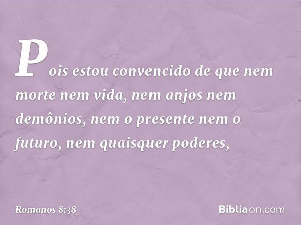 Pois estou convencido de que nem morte nem vida, nem anjos nem demônios, nem o presente nem o futuro, nem quaisquer poderes, -- Romanos 8:38