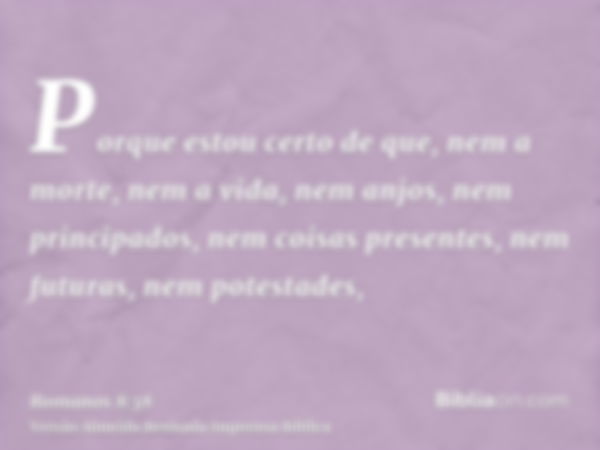 Porque estou certo de que, nem a morte, nem a vida, nem anjos, nem principados, nem coisas presentes, nem futuras, nem potestades,