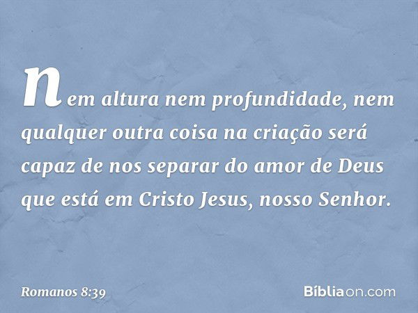 nem altura nem profundidade, nem qualquer outra coisa na criação será capaz de nos separar do amor de Deus que está em Cristo Jesus, nosso Senhor. -- Romanos 8: