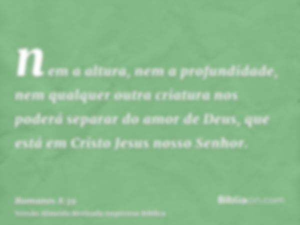 nem a altura, nem a profundidade, nem qualquer outra criatura nos poderá separar do amor de Deus, que está em Cristo Jesus nosso Senhor.