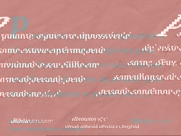 Porquanto, o que era impossível à lei, visto como estava enferma pela carne, Deus, enviando o seu Filho em semelhança da carne do pecado, pelo pecado condenou o
