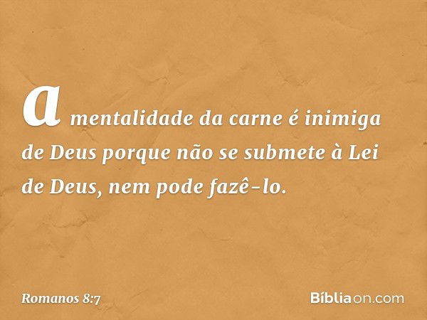 a mentalidade da carne é inimiga de Deus porque não se submete à Lei de Deus, nem pode fazê-lo. -- Romanos 8:7