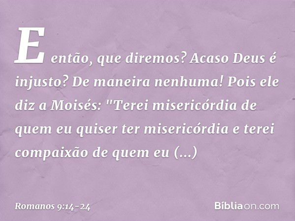 E então, que diremos? Acaso Deus é injusto? De maneira nenhuma! Pois ele diz a Moisés:
"Terei misericórdia de quem
eu quiser ter misericórdia
e terei compaixão 