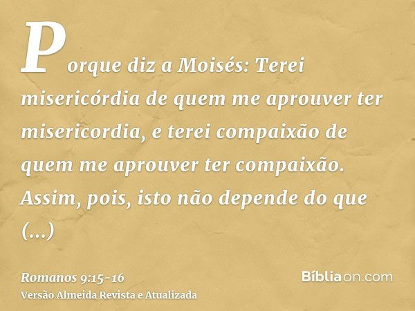 Porque diz a Moisés: Terei misericórdia de quem me aprouver ter misericordia, e terei compaixão de quem me aprouver ter compaixão.Assim, pois, isto não depende 