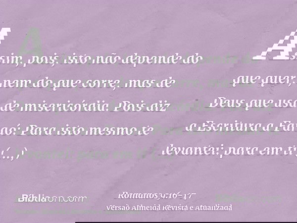 Assim, pois, isto não depende do que quer, nem do que corre, mas de Deus que usa de misericórdia.Pois diz a Escritura a Faraó: Para isto mesmo te levantei: para