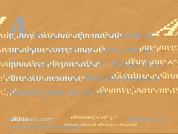 Assim, pois, isto não depende do que quer, nem do que corre, mas de Deus, que se compadece.Porque diz a Escritura a Faraó: Para isto mesmo te levantei, para em