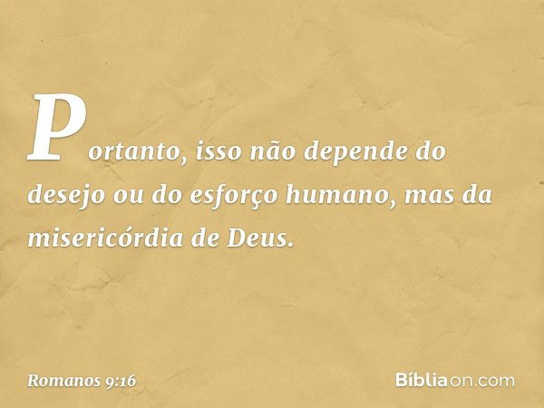 Portanto, isso não depende do desejo ou do esforço humano, mas da misericórdia de Deus. -- Romanos 9:16