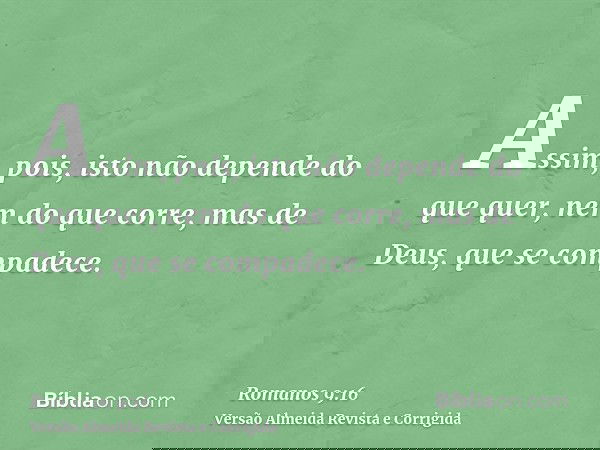 Assim, pois, isto não depende do que quer, nem do que corre, mas de Deus, que se compadece.