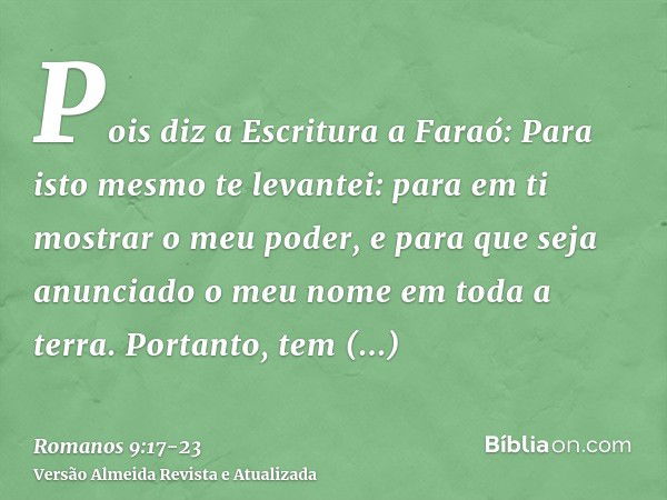 Pois diz a Escritura a Faraó: Para isto mesmo te levantei: para em ti mostrar o meu poder, e para que seja anunciado o meu nome em toda a terra.Portanto, tem mi