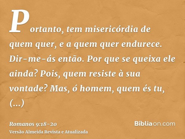 Portanto, tem misericórdia de quem quer, e a quem quer endurece.Dir-me-ás então. Por que se queixa ele ainda? Pois, quem resiste à sua vontade?Mas, ó homem, que