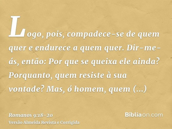 Logo, pois, compadece-se de quem quer e endurece a quem quer.Dir-me-ás, então: Por que se queixa ele ainda? Porquanto, quem resiste à sua vontade?Mas, ó homem, 