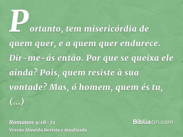 Portanto, tem misericórdia de quem quer, e a quem quer endurece.Dir-me-ás então. Por que se queixa ele ainda? Pois, quem resiste à sua vontade?Mas, ó homem, que