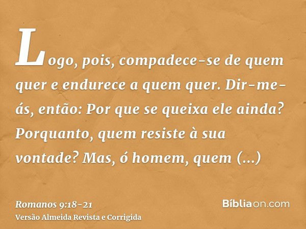 Logo, pois, compadece-se de quem quer e endurece a quem quer.Dir-me-ás, então: Por que se queixa ele ainda? Porquanto, quem resiste à sua vontade?Mas, ó homem, 