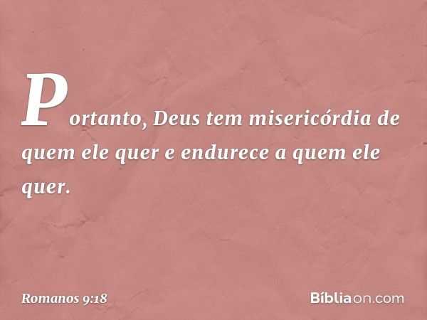 Portanto, Deus tem misericórdia de quem ele quer e endurece a quem ele quer. -- Romanos 9:18