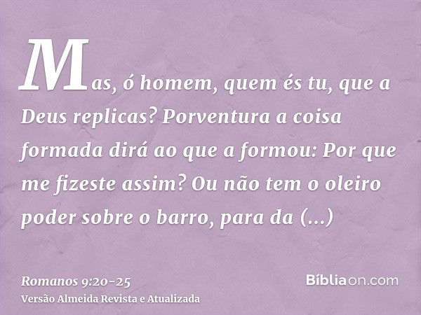 Mas, ó homem, quem és tu, que a Deus replicas? Porventura a coisa formada dirá ao que a formou: Por que me fizeste assim?Ou não tem o oleiro poder sobre o barro