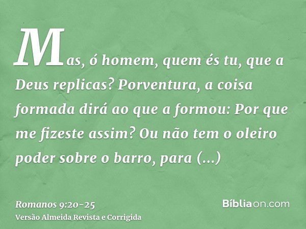 Mas, ó homem, quem és tu, que a Deus replicas? Porventura, a coisa formada dirá ao que a formou: Por que me fizeste assim?Ou não tem o oleiro poder sobre o barr