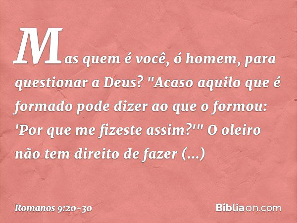 Mas quem é você, ó homem, para questionar a Deus? "Acaso aquilo que é formado pode dizer ao que o formou: 'Por que me fizeste assim?'" O oleiro não tem direito 