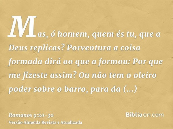 Mas, ó homem, quem és tu, que a Deus replicas? Porventura a coisa formada dirá ao que a formou: Por que me fizeste assim?Ou não tem o oleiro poder sobre o barro