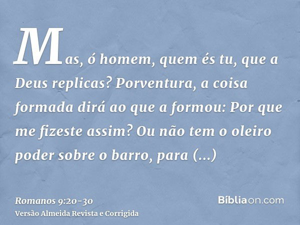 Mas, ó homem, quem és tu, que a Deus replicas? Porventura, a coisa formada dirá ao que a formou: Por que me fizeste assim?Ou não tem o oleiro poder sobre o barr