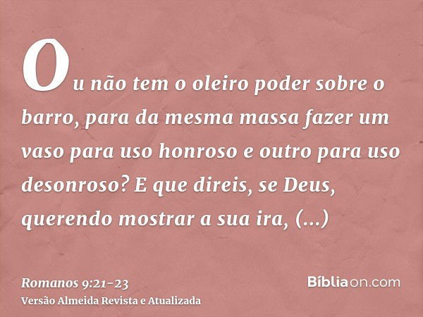 Ou não tem o oleiro poder sobre o barro, para da mesma massa fazer um vaso para uso honroso e outro para uso desonroso?E que direis, se Deus, querendo mostrar a