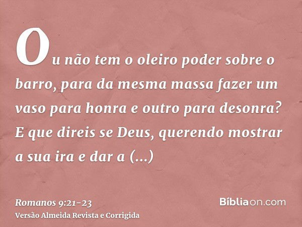 Ou não tem o oleiro poder sobre o barro, para da mesma massa fazer um vaso para honra e outro para desonra?E que direis se Deus, querendo mostrar a sua ira e da